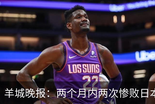 羊城晚报：两个月内两次惨败日本 中国男篮输掉的远不止20分